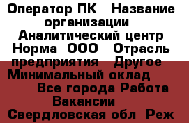 Оператор ПК › Название организации ­ Аналитический центр Норма, ООО › Отрасль предприятия ­ Другое › Минимальный оклад ­ 40 000 - Все города Работа » Вакансии   . Свердловская обл.,Реж г.